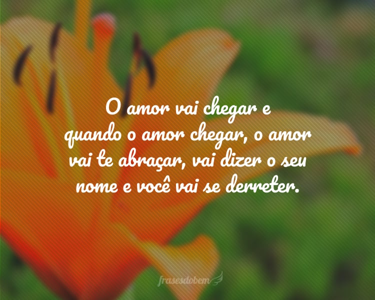 O amor vai chegar e quando o amor chegar, o amor vai te abraçar, vai dizer o seu nome e você vai se derreter.