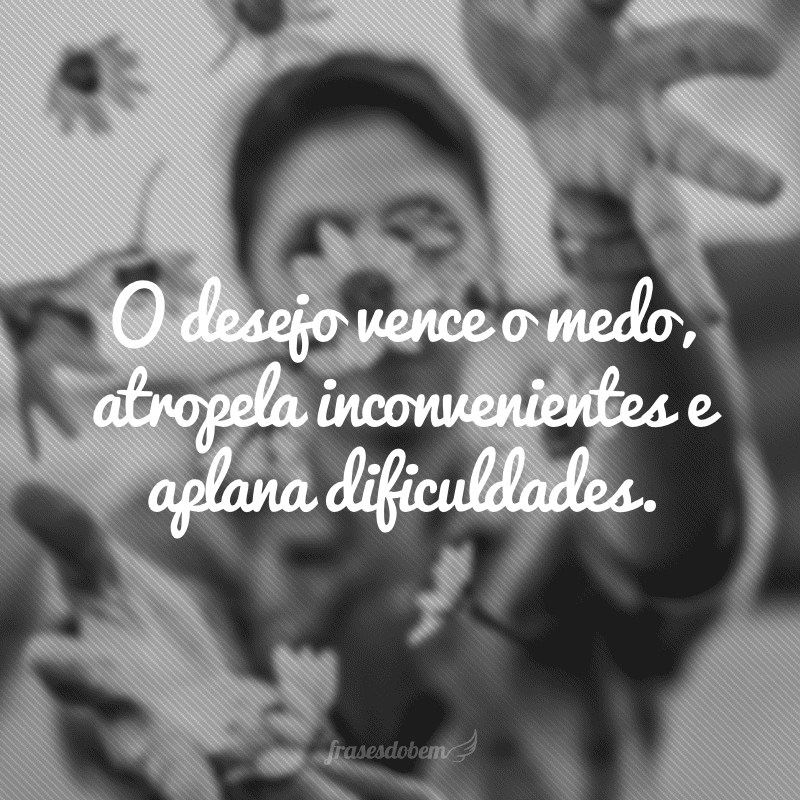 O desejo vence o medo, atropela inconvenientes e aplana dificuldades.