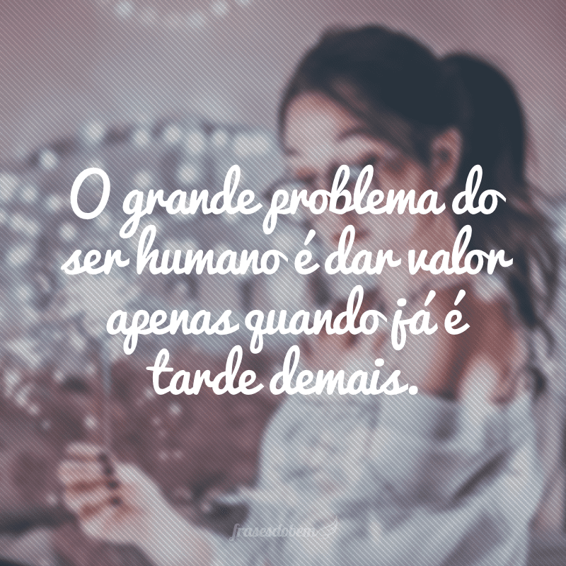 O grande problema do ser humano é dar valor apenas quando já é tarde demais.