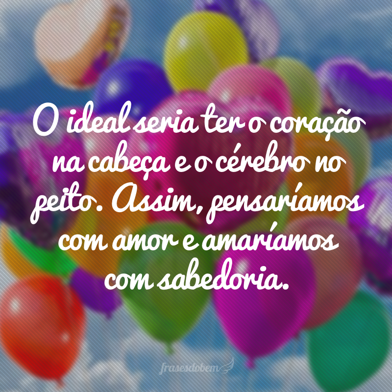 O ideal seria ter o coração na cabeça e o cérebro no peito. Assim, pensaríamos com amor e amaríamos com sabedoria.