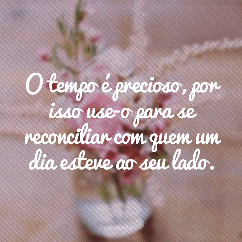 O tempo é precioso, por isso use-o para se reconciliar com quem um dia esteve ao seu lado.