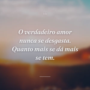 O verdadeiro amor nunca se desgasta. Quanto mais se dá mais se tem.