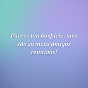 Parece um hospício, mas são só meus amigos reunidos!
