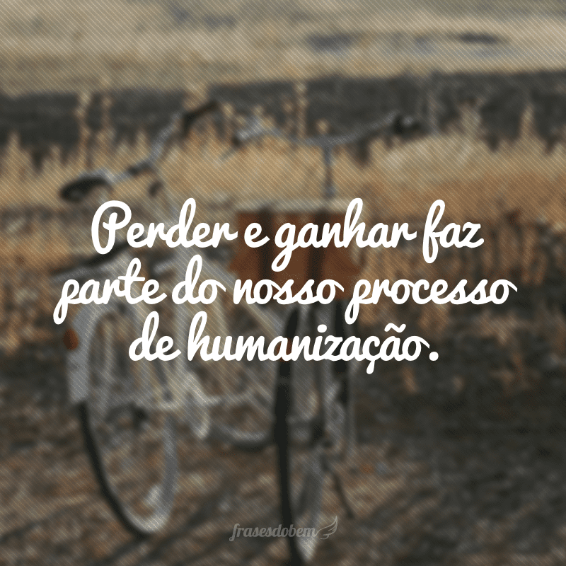 Perder e ganhar faz parte do nosso processo de humanização.