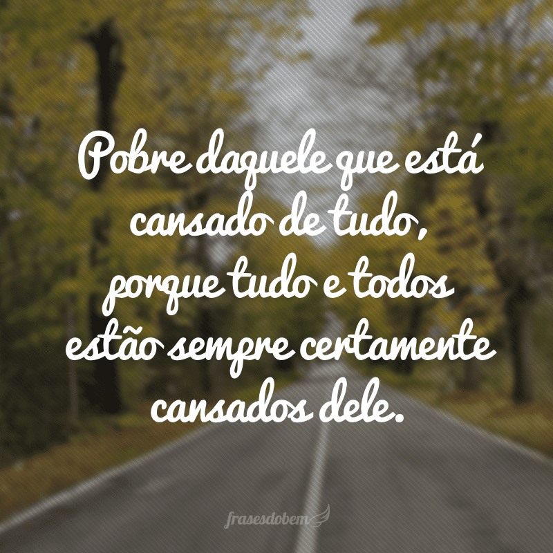 Pobre daquele que está cansado de tudo, porque tudo e todos estão sempre certamente cansados dele.