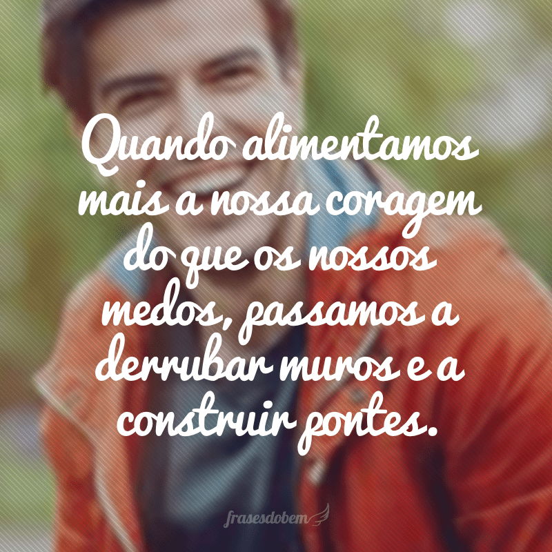 Quando alimentamos mais a nossa coragem do que os nossos medos, passamos a derrubar muros e a construir pontes.