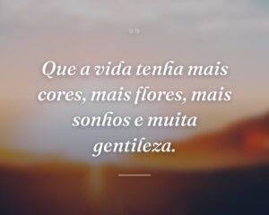 Que a vida tenha mais cores, mais flores, mais sonhos e muita gentileza.