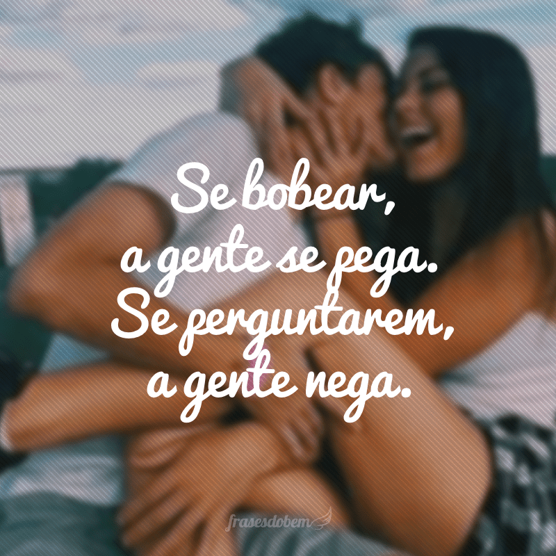 Se bobear, a gente se pega. Se perguntarem, a gente nega.