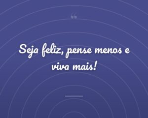 Seja feliz, pense menos e viva mais!