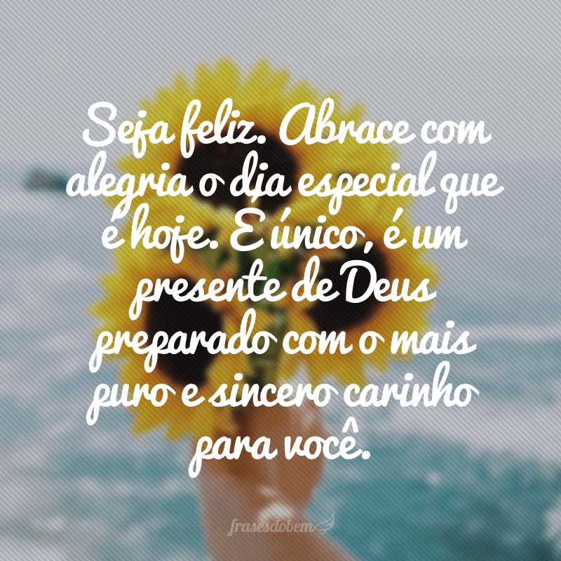 Seja feliz. Abrace com alegria o dia especial que é hoje. É único, é um presente de Deus preparado com o mais puro e sincero carinho para você.