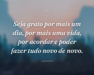 Seja grato por mais um dia, por mais uma vida, por acordar e poder fazer tudo novo de novo.