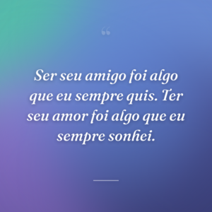Ser seu amigo foi algo que eu sempre quis. Ter seu amor foi algo que eu sempre sonhei.