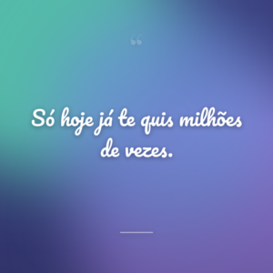 Só hoje já te quis milhões de vezes.