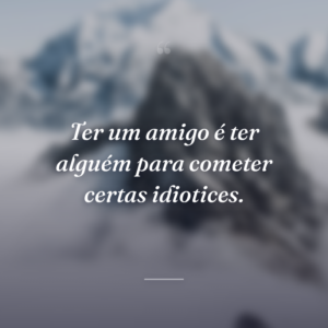 Ter um amigo é ter alguém para cometer certas idiotices.