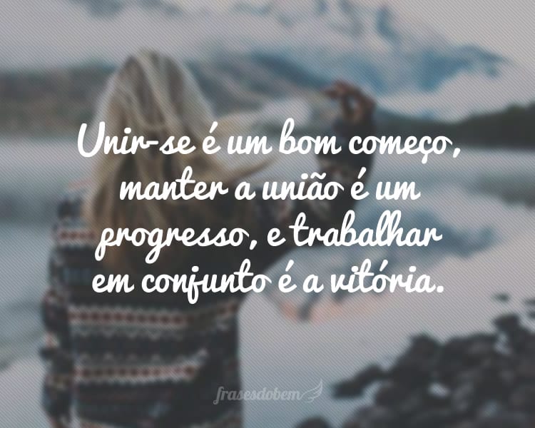 Unir-se é um bom começo, manter a união é um progresso, e trabalhar em conjunto é a vitória.