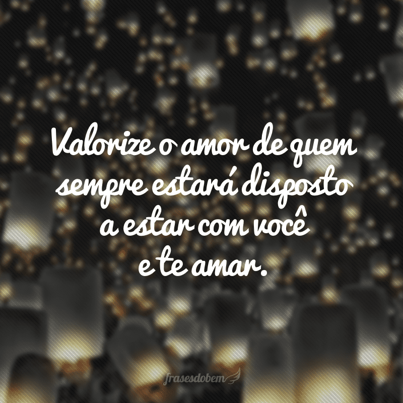 Valorize o amor de quem sempre estará disposto a estar com você e te amar.