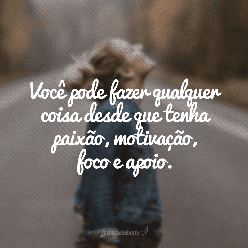 Você pode fazer qualquer coisa desde que tenha paixão, motivação, foco e apoio.