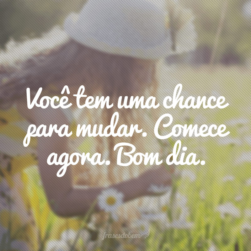 Você tem uma chance para mudar. Comece agora. Bom dia.