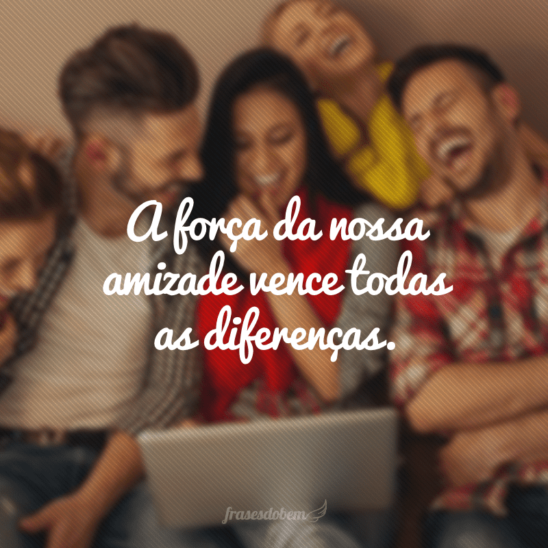 A força da nossa amizade vence todas as diferenças.