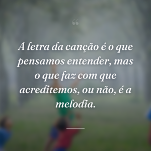 A letra da canção é o que pensamos entender, mas o que faz com que acreditemos, ou não, é a melodia.
