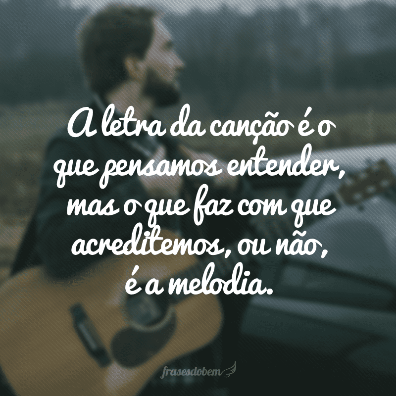 A letra da canção é o que pensamos entender, mas o que faz com que acreditemos, ou não, é a melodia.