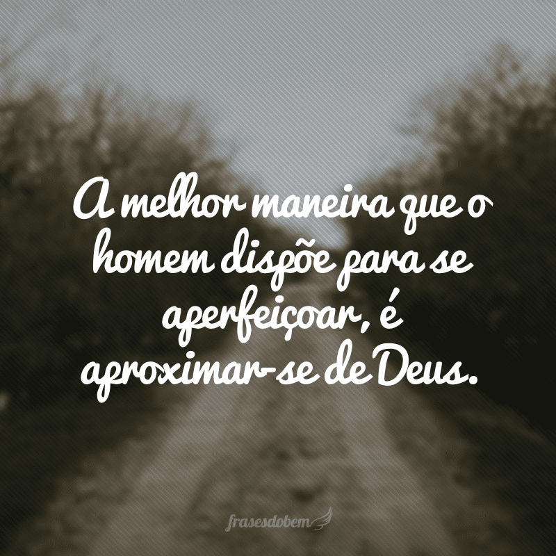 A melhor maneira que o homem dispõe para se aperfeiçoar, é aproximar-se de Deus.