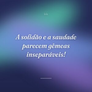 A solidão e a saudade parecem gêmeas inseparáveis!