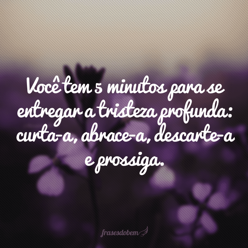 Você tem 5 minutos para se entregar a tristeza profunda: curta-a, abrace-a, descarte-a e prossiga.