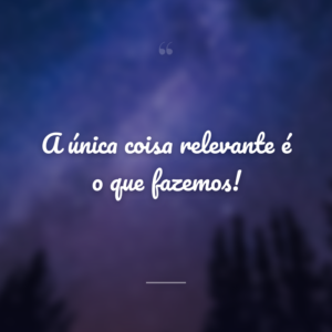 A única coisa relevante é o que fazemos!