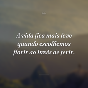 A vida fica mais leve quando escolhemos florir ao invés de ferir.