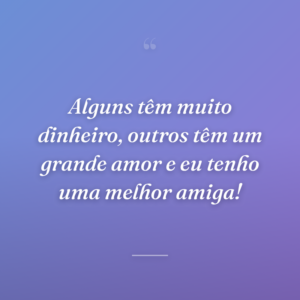 Alguns têm muito dinheiro, outros têm um grande amor e eu tenho uma melhor amiga!