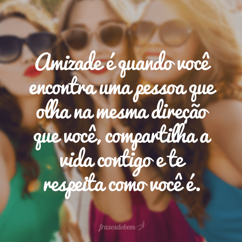 Amizade é quando você encontra uma pessoa que olha na mesma direção que você, compartilha a vida contigo e te respeita como você é. 