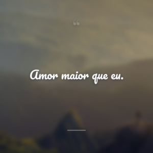 Amor maior que eu.