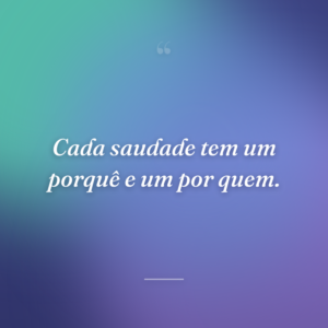 Cada saudade tem um porquê e um por quem.