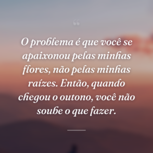 O problema é que você se apaixonou pelas minhas flores, não pelas minhas raízes. Então, quando chegou o outono, você não soube o que fazer.