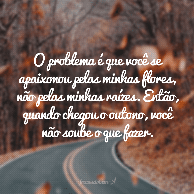 O problema é que você se apaixonou pelas minhas flores, não pelas minhas raízes. Então, quando chegou o outono, você não soube o que fazer.