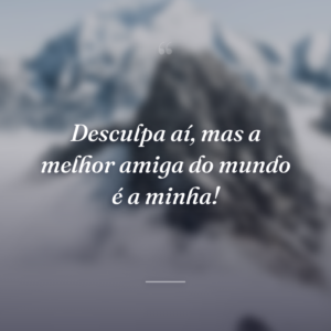 Desculpa aí, mas a melhor amiga do mundo é a minha!