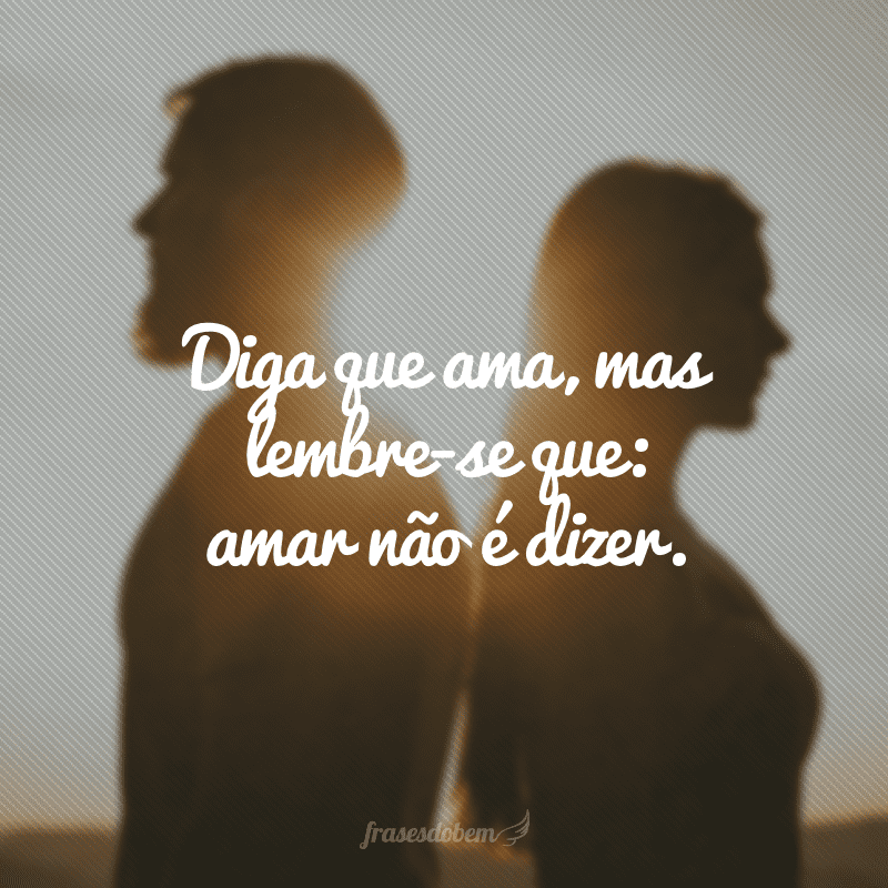 Diga que ama, mas lembre-se que: amar não é dizer.