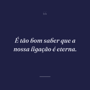 É tão bom saber que a nossa ligação é eterna.