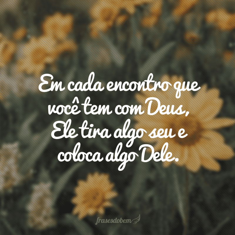 Em cada encontro que você tem com Deus, Ele tira algo seu e coloca algo Dele.