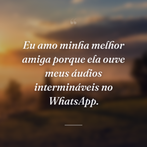 Eu amo minha melhor amiga porque ela ouve meus áudios intermináveis no WhatsApp.