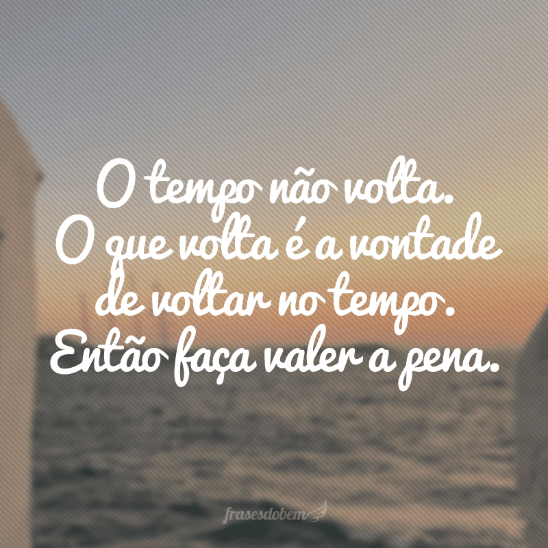 O tempo não volta. O que volta é a vontade de voltar no tempo. Então faça valer a pena.