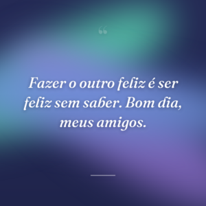 Fazer o outro feliz é ser feliz sem saber. Bom dia, meus amigos.
