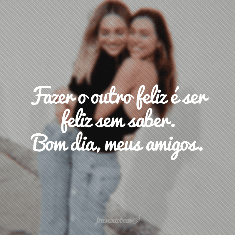 Fazer o outro feliz é ser feliz sem saber. Bom dia, meus amigos.