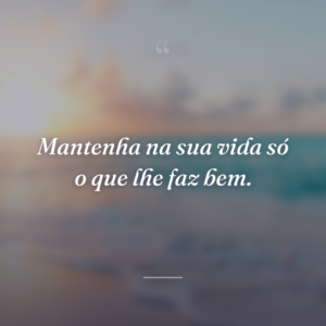 Mantenha na sua vida só o que lhe faz bem.