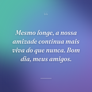 Mesmo longe, a nossa amizade continua mais viva do que nunca. Bom dia, meus amigos.