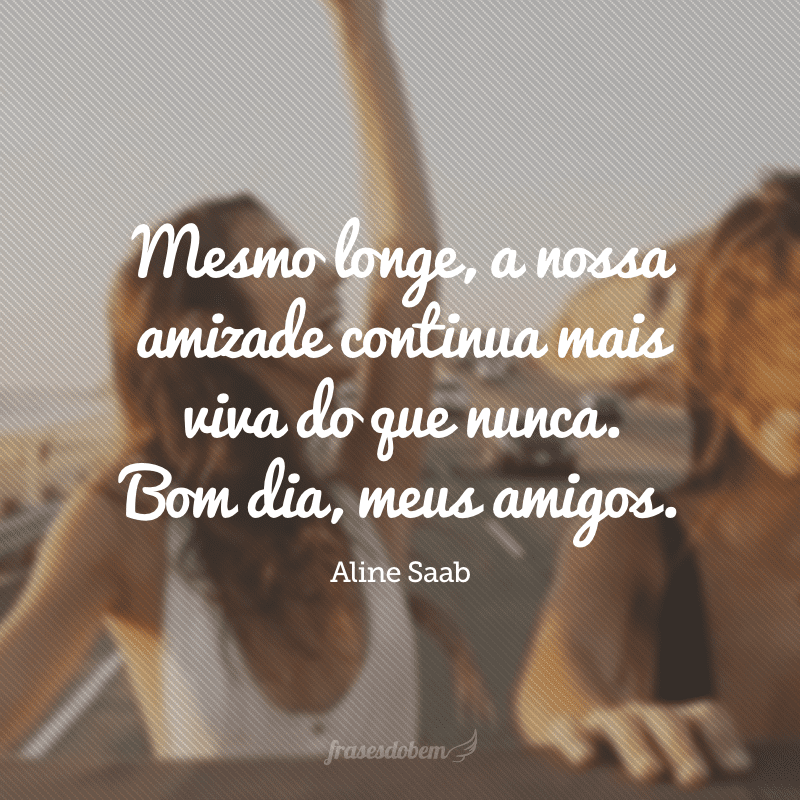 Mesmo longe, a nossa amizade continua mais viva do que nunca. Bom dia, meus amigos.