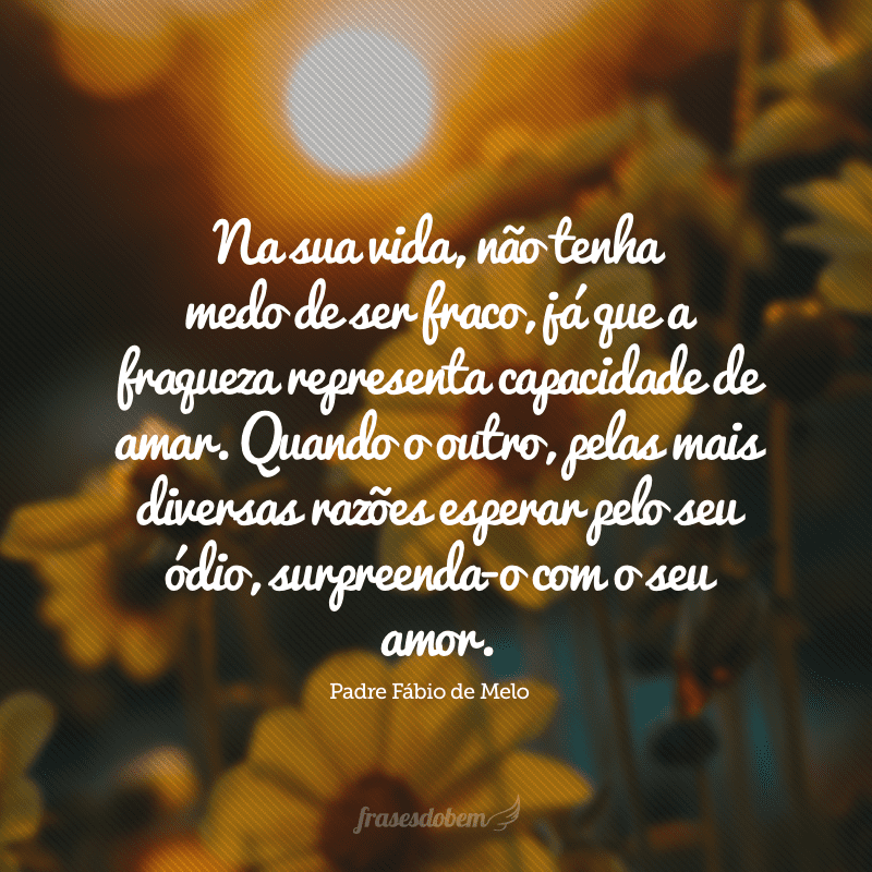 Na sua vida, não tenha medo de ser fraco, já que a fraqueza representa capacidade de amar. Quando o outro, pelas mais diversas razões esperar pelo seu ódio, surpreenda-o com o seu amor. 