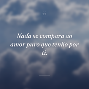 Nada se compara ao amor puro que tenho por ti.