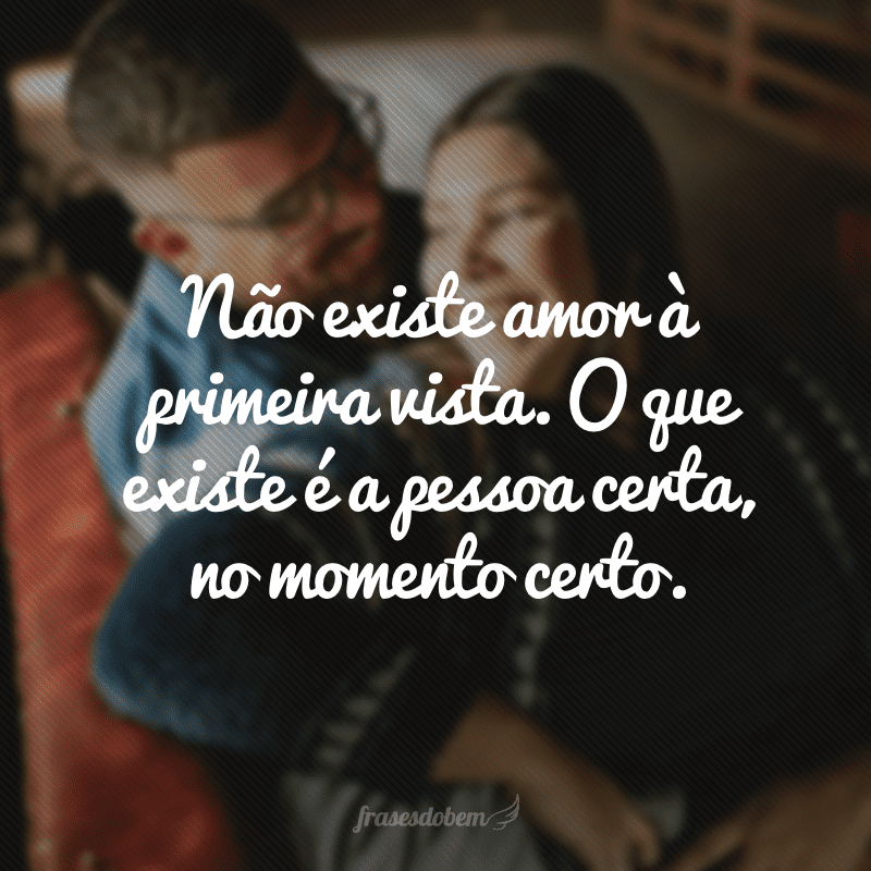 Não existe amor à primeira vista. O que existe é a pessoa certa, no momento certo.